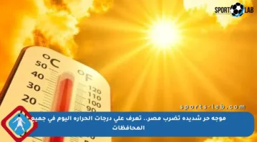 موجة حر شديدة تضرب مصر.. تعرف على درجات الحرارة اليوم في جميع المحافظات